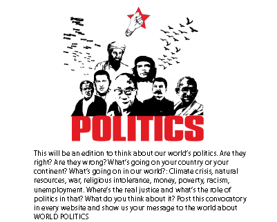 This will be an edition to think about our world&rsquo;s politics. Are they right? Are they wrong? What&rsquo;s going on your country or your continent? What&rsquo;s going on in our world?: Climate crisis, natural resources, war, religious intolerance, money, poverty, racism, unemployment. Where&rsquo;s the real justice and what&rsquo;s the role of politics in that? What do you think about it? Post this convocatory in every website and show us your message to the world about WORLD POLITICS